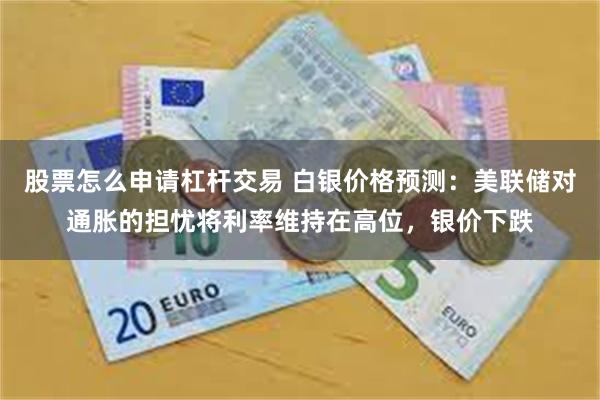 股票怎么申请杠杆交易 白银价格预测：美联储对通胀的担忧将利率维持在高位，银价下跌