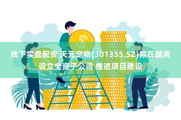 线下实盘配资 天元宠物(301335.SZ)拟在越南设立全资子公司 推进项目建设