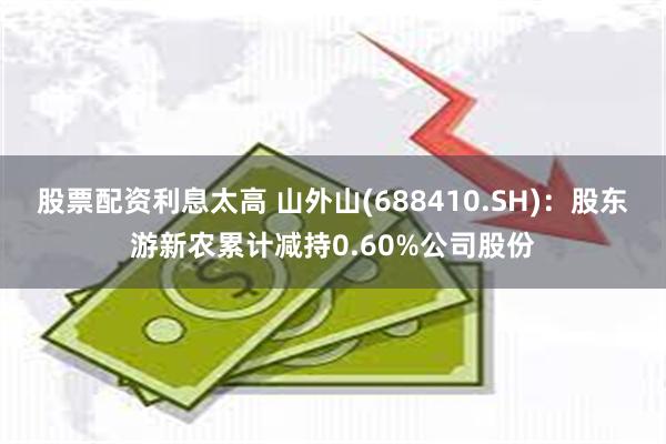 股票配资利息太高 山外山(688410.SH)：股东游新农累计减持0.60%公司股份