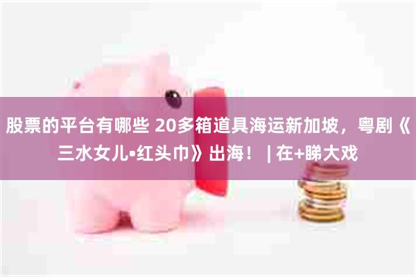 股票的平台有哪些 20多箱道具海运新加坡，粤剧《三水女儿•红头巾》出海！ | 在+睇大戏