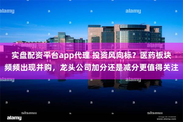 实盘配资平台app代理 投资风向标？医药板块频频出现并购，龙头公司加分还是减分更值得关注