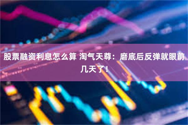 股票融资利息怎么算 淘气天尊：磨底后反弹就眼前几天了！
