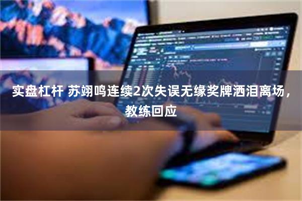 实盘杠杆 苏翊鸣连续2次失误无缘奖牌洒泪离场，教练回应