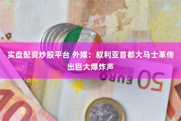 实盘配资炒股平台 外媒：叙利亚首都大马士革传出巨大爆炸声