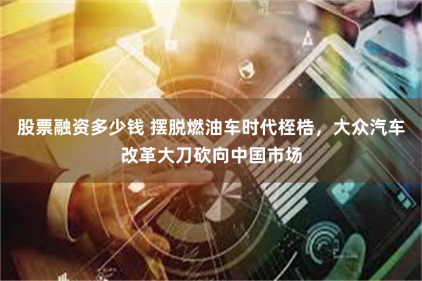 股票融资多少钱 摆脱燃油车时代桎梏，大众汽车改革大刀砍向中国市场