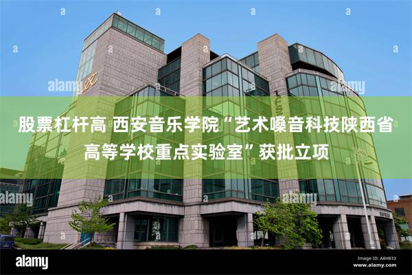 股票杠杆高 西安音乐学院“艺术嗓音科技陕西省高等学校重点实验室”获批立项