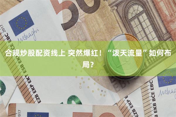 合规炒股配资线上 突然爆红！“泼天流量”如何布局？