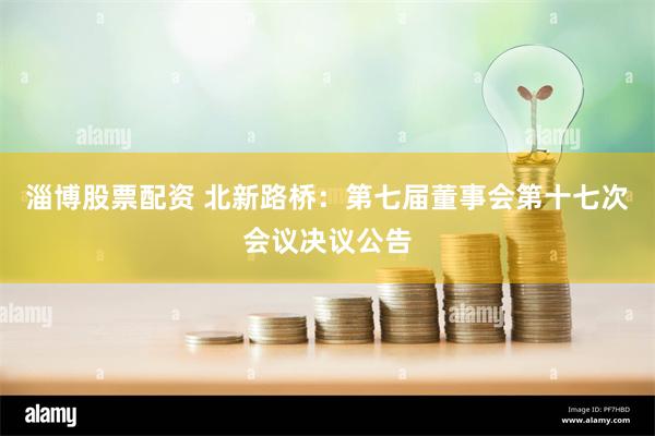 淄博股票配资 北新路桥：第七届董事会第十七次会议决议公告