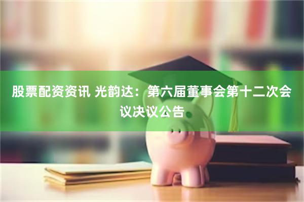 股票配资资讯 光韵达：第六届董事会第十二次会议决议公告