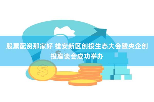股票配资那家好 雄安新区创投生态大会暨央企创投座谈会成功举办