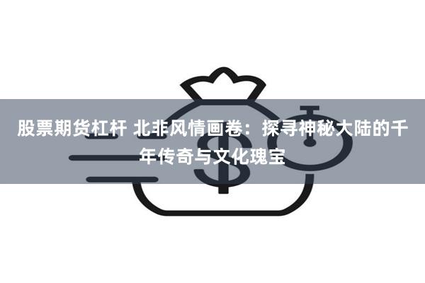 股票期货杠杆 北非风情画卷：探寻神秘大陆的千年传奇与文化瑰宝
