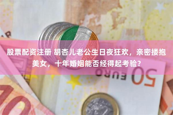 股票配资注册 胡杏儿老公生日夜狂欢，亲密搂抱美女，十年婚姻能否经得起考验？