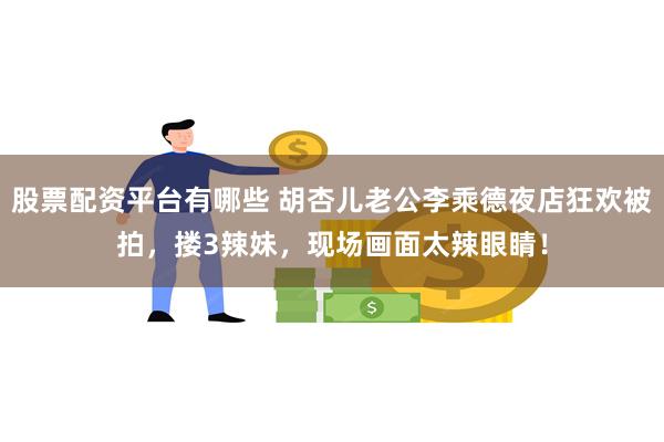 股票配资平台有哪些 胡杏儿老公李乘德夜店狂欢被拍，搂3辣妹，现场画面太辣眼睛！