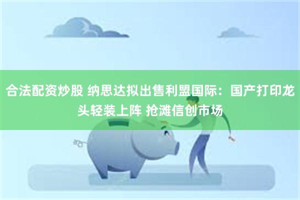 合法配资炒股 纳思达拟出售利盟国际：国产打印龙头轻装上阵 抢滩信创市场
