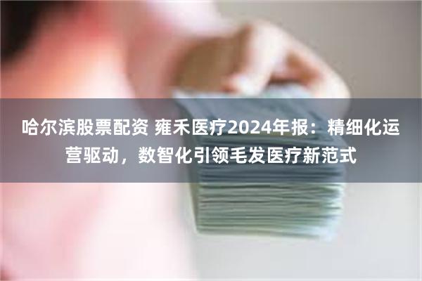 哈尔滨股票配资 雍禾医疗2024年报：精细化运营驱动，数智化引领毛发医疗新范式