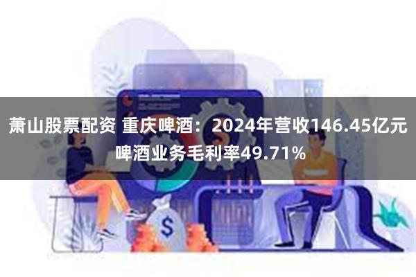 萧山股票配资 重庆啤酒：2024年营收146.45亿元 啤酒业务毛利率49.71%