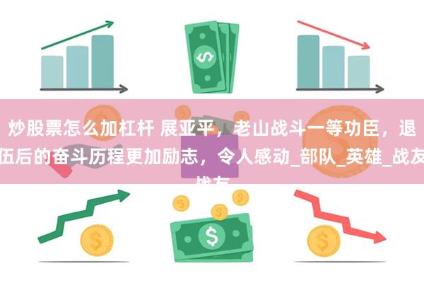 炒股票怎么加杠杆 展亚平，老山战斗一等功臣，退伍后的奋斗历程更加励志，令人感动_部队_英雄_战友
