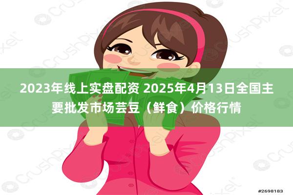 2023年线上实盘配资 2025年4月13日全国主要批发市场芸豆(鲜食)价格行情