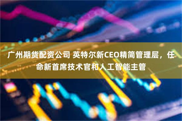 广州期货配资公司 英特尔新CEO精简管理层，任命新首席技术官和人工智能主管