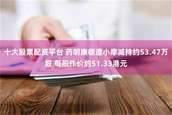 十大股票配资平台 药明康德遭小摩减持约53.47万股 每股作价约51.33港元