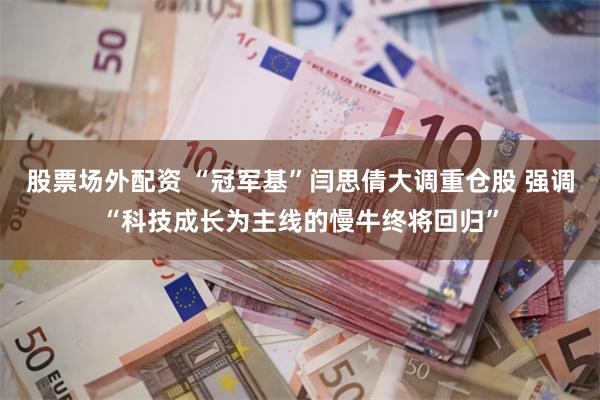 股票场外配资 “冠军基”闫思倩大调重仓股 强调“科技成长为主线的慢牛终将回归”