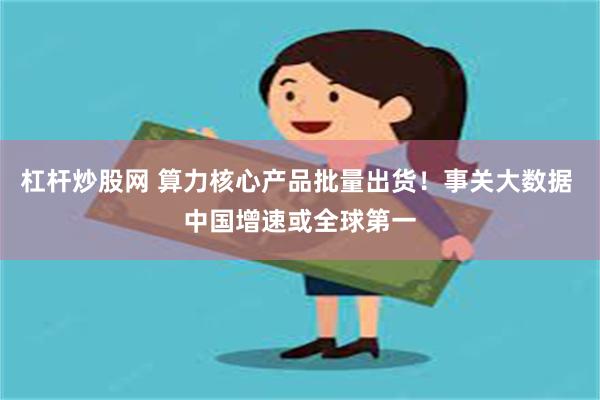 杠杆炒股网 算力核心产品批量出货！事关大数据 中国增速或全球第一