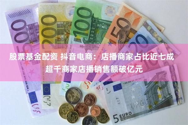 股票基金配资 抖音电商：店播商家占比近七成  超千商家店播销售额破亿元
