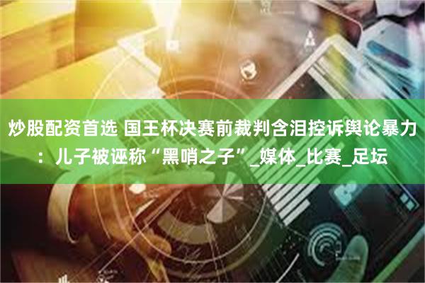 炒股配资首选 国王杯决赛前裁判含泪控诉舆论暴力：儿子被诬称“黑哨之子”_媒体_比赛_足坛