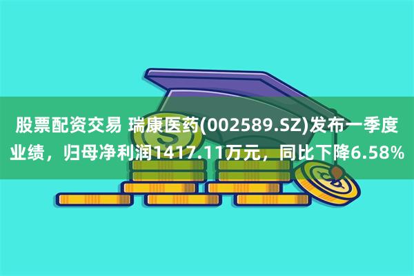 股票配资交易 瑞康医药(002589.SZ)发布一季度业绩，归母净利润1417.11万元，同比下降6.58%