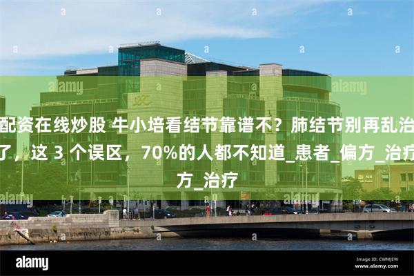 配资在线炒股 牛小培看结节靠谱不？肺结节别再乱治了，这 3 个误区，70%的人都不知道_患者_偏方_治疗