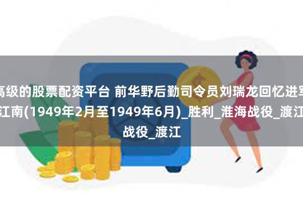 高级的股票配资平台 前华野后勤司令员刘瑞龙回忆进军江南(1949年2月至1949年6月)_胜利_淮海战役_渡江