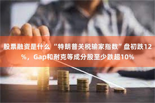 股票融资是什么 “特朗普关税输家指数”盘初跌12%，Gap和耐克等成分股至少跌超10%