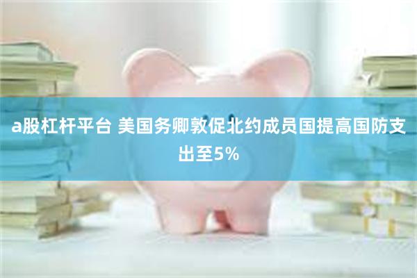 a股杠杆平台 美国务卿敦促北约成员国提高国防支出至5%