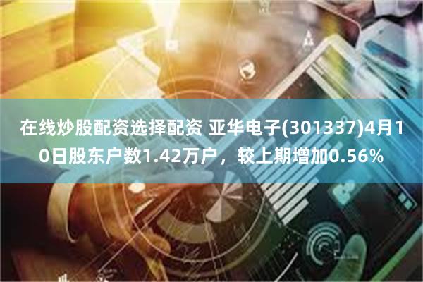 在线炒股配资选择配资 亚华电子(301337)4月10日股东户数1.42万户，较上期增加0.56%