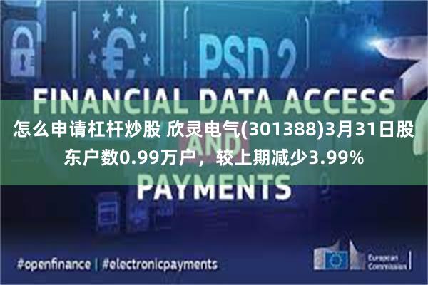 怎么申请杠杆炒股 欣灵电气(301388)3月31日股东户数0.99万户，较上期减少3.99%