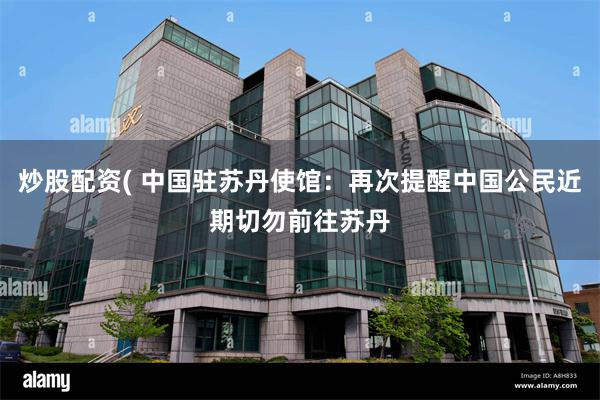 炒股配资( 中国驻苏丹使馆：再次提醒中国公民近期切勿前往苏丹