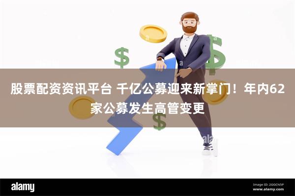 股票配资资讯平台 千亿公募迎来新掌门！年内62家公募发生高管变更