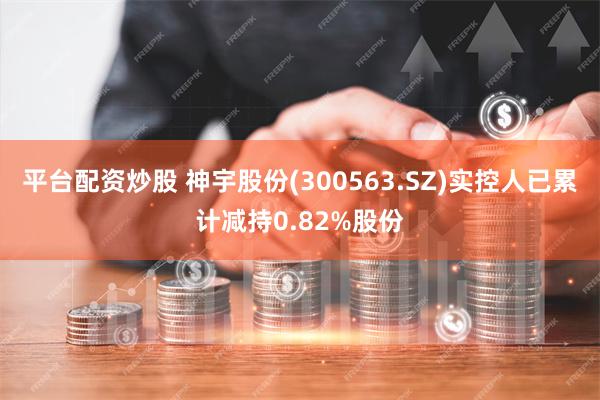 平台配资炒股 神宇股份(300563.SZ)实控人已累计减持0.82%股份