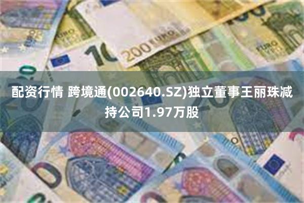 配资行情 跨境通(002640.SZ)独立董事王丽珠减持公司1.97万股