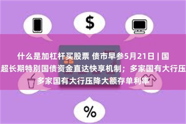 什么是加杠杆买股票 债市早参5月21日 | 国家发改委：建立超长期特别国债资金直达快享机制；多家国有大行压降大额存单利率