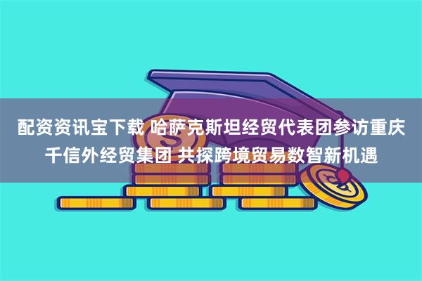 配资资讯宝下载 哈萨克斯坦经贸代表团参访重庆千信外经贸集团 共探跨境贸易数智新机遇