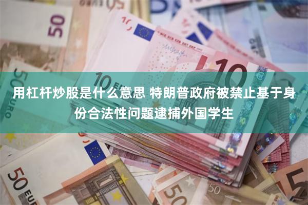 用杠杆炒股是什么意思 特朗普政府被禁止基于身份合法性问题逮捕外国学生