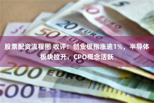 股票配资流程图 收评：创业板指涨逾1%，半导体板块拉升，CPO概念活跃
